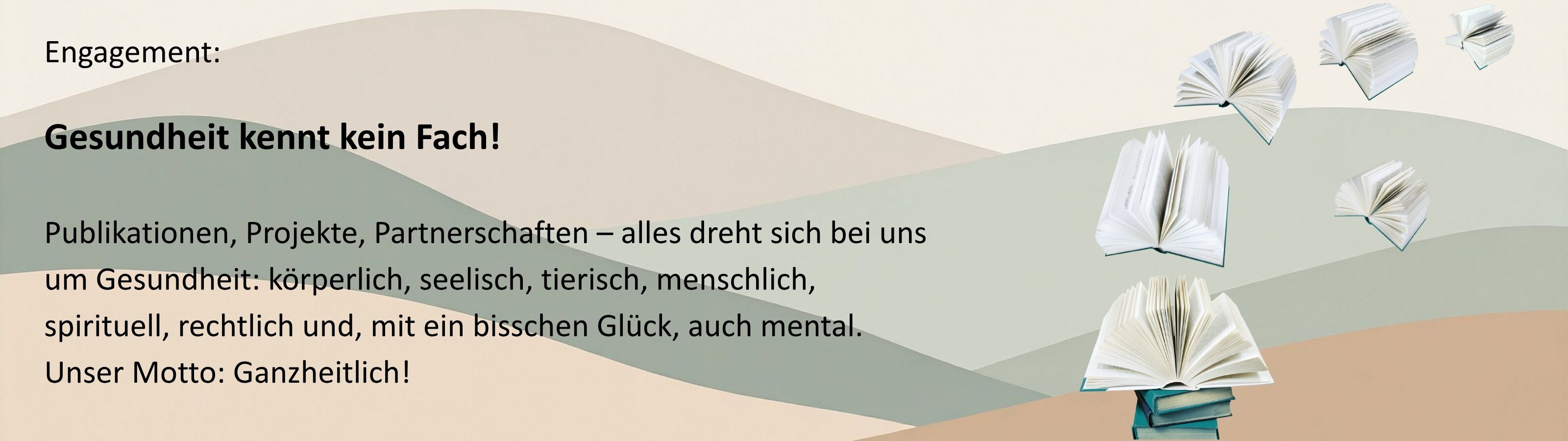 Vor pastellfarbenen, geschwungenen Flächen schweben mehrere aufgeschlagene Bücher durch das Bild. Rechts im Bild sind fünf unterschiedlich große, geöffnete Bücher zu sehen, einige scheinen zu fliegen oder schweben. Links ist ein Text abgedruckt: „Engagement: Gesundheit kennt kein Fach! Publikationen, Projekte, Partnerschaften – alles dreht sich bei uns um Gesundheit: körperlich, seelisch, tierisch, menschlich, spirituell, rechtlich und, mit ein bisschen Glück, auch mental. Unser Motto: Ganzheitlich!“  Das Bild steht für Wissen, Gesundheit in allen Lebensbereichen und ganzheitliche Ansätze.