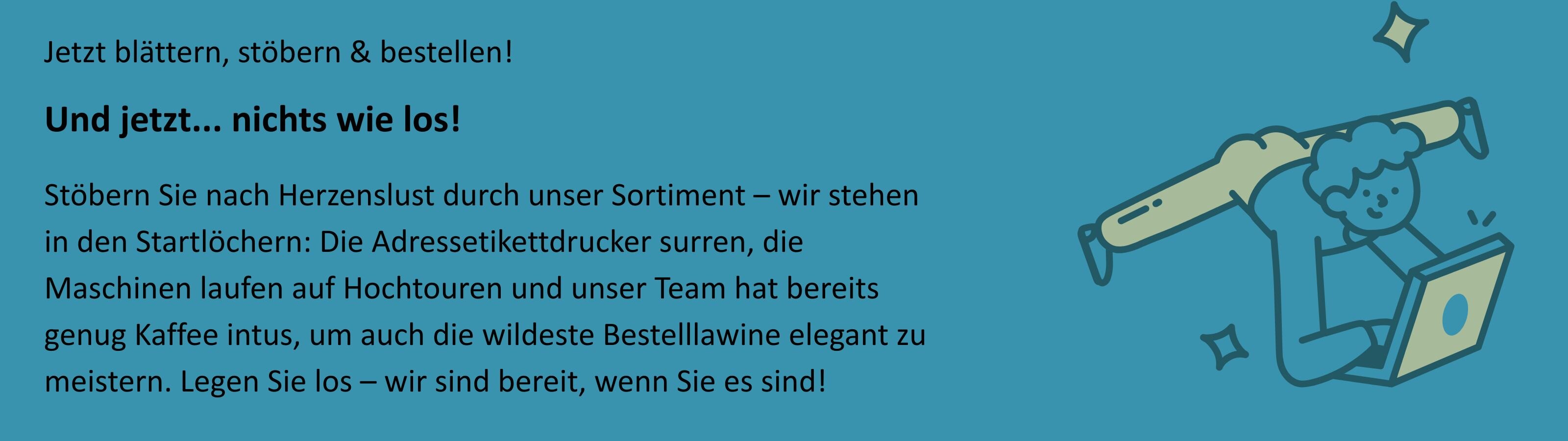Auf einem hellgrünen Hintergrund ist rechts eine Illustration eines fröhlichen Kindes zu sehen, das kopfüber an einem Balken hängt und dabei auf einem aufgeklappten Laptop tippt. Um das Kind herum sind kleine Sternchen und Bewegungslinien gezeichnet, die Freude und Aktivität vermitteln. Links im Bild steht der Text: „Jetzt blättern, stöbern & bestellen! Und jetzt... nichts wie los! Stöbern Sie nach Herzenslust durch unser Sortiment – wir stehen in den Startlöchern: Die Adresseetikettdrucker surren, die Maschinen laufen auf Hochtouren und unser Team hat bereits genug Kaffee intus, um auch die wildeste Bestelllawine elegant zu meistern. Legen Sie los – wir sind bereit, wenn Sie es sind!“  Das Bild transportiert einen einladenden, motivierten und unternehmungslustigen Eindruck.
