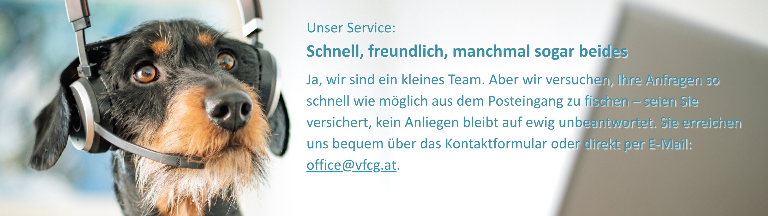 Ein Dackel mit braun-schwarzem Fell trägt ein Headset und blickt aufmerksam nach vorne. Rechts neben dem Hund steht der Text: „Unser Service: Schnell, freundlich, manchmal sogar beides Ja, wir sind ein kleines Team. Aber wir versuchen, Ihre Anfragen so schnell wie möglich aus dem Posteingang zu fischen – seien Sie versichert, kein Anliegen bleibt auf ewig unbeantwortet. Sie erreichen uns bequem über das Kontaktformular oder direkt per E-Mail: office@vfcg.at.“  Das Bild vermittelt Freundlichkeit, Kundenservice und Humor.