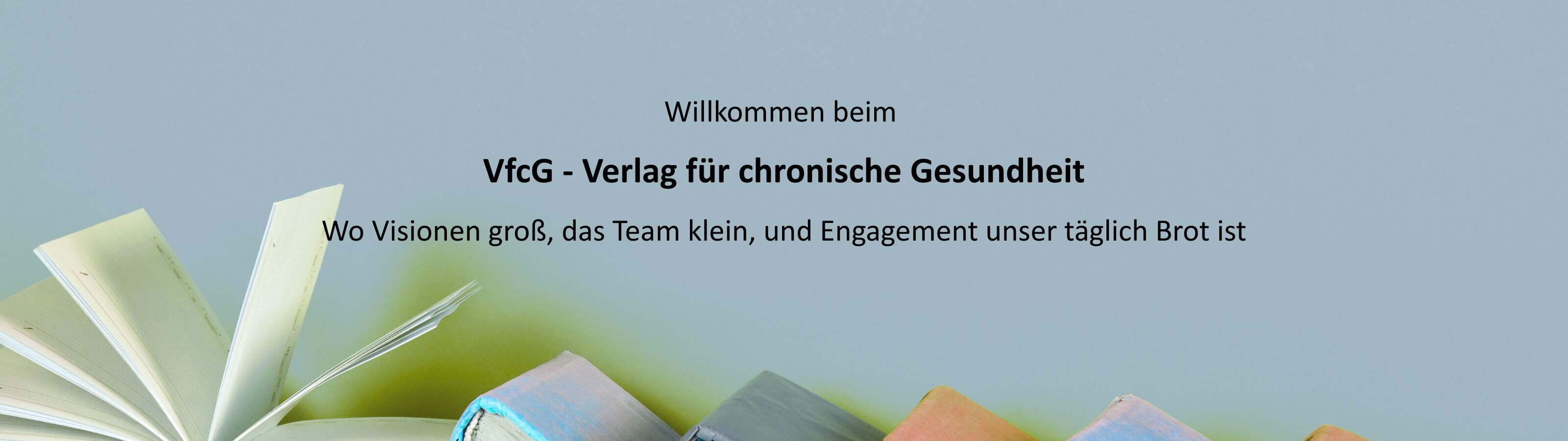 Auf einem hellgrünen Hintergrund liegt eine Reihe farbiger, aufgeschlagener Bücher am unteren Bildrand. In der Mitte steht in schwarzer Schrift: "Willkommen beim VfcG – Verlag für chronische Gesundheit Wo Visionen groß, das Team klein, und Engagement unser täglich Brot ist." Das Bild vermittelt einen freundlichen, einladenden Eindruck und steht für Bücher und Wissen rund um Gesundheit.